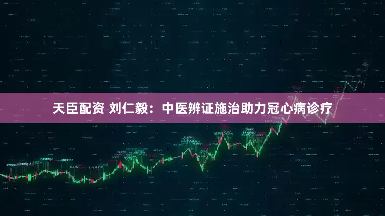 天臣配资 刘仁毅：中医辨证施治助力冠心病诊疗