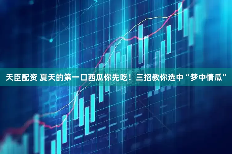 天臣配资 夏天的第一口西瓜你先吃！三招教你选中“梦中情瓜”