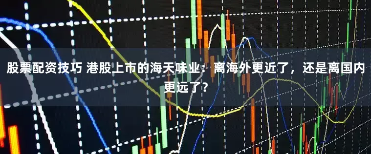 股票配资技巧 港股上市的海天味业：离海外更近了，还是离国内更远了？