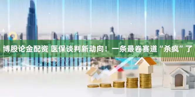 博股论金配资 医保谈判新动向！一条最卷赛道“杀疯”了