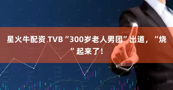 星火牛配资 TVB“300岁老人男团”出道，“烧”起来了！