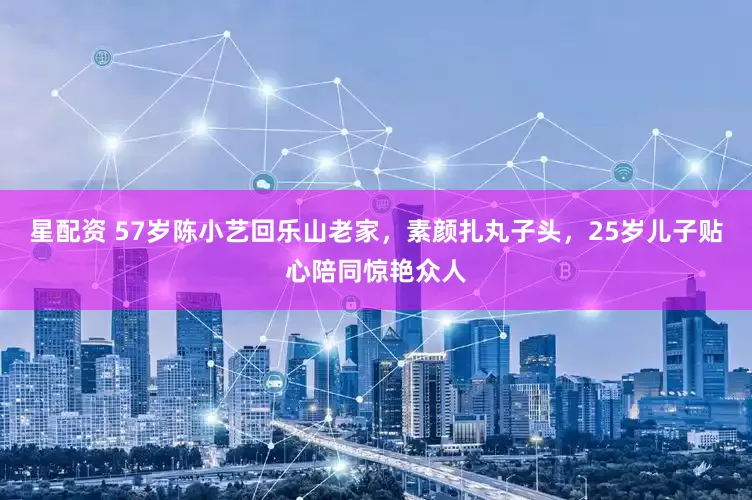 星配资 57岁陈小艺回乐山老家，素颜扎丸子头，25岁儿子贴心陪同惊艳众人
