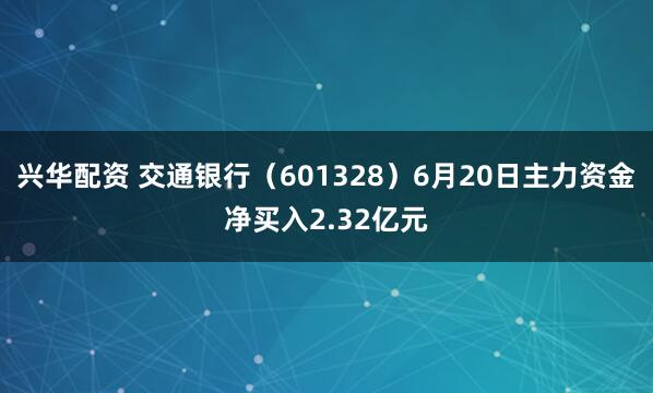 兴华配资 交通银行（601328）6月20日主力资金净买入2.32亿元