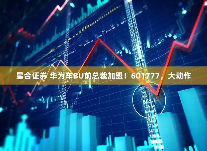 星合证券 华为车BU前总裁加盟！601777，大动作