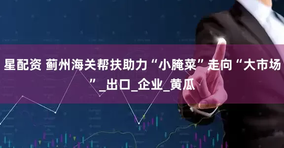 星配资 蓟州海关帮扶助力“小腌菜”走向“大市场”_出口_企业_黄瓜