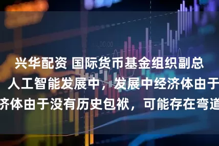 兴华配资 国际货币基金组织副总裁李波答每经：人工智能发展中，发展中经济体由于没有历史包袱，可能存在弯道超车机会
