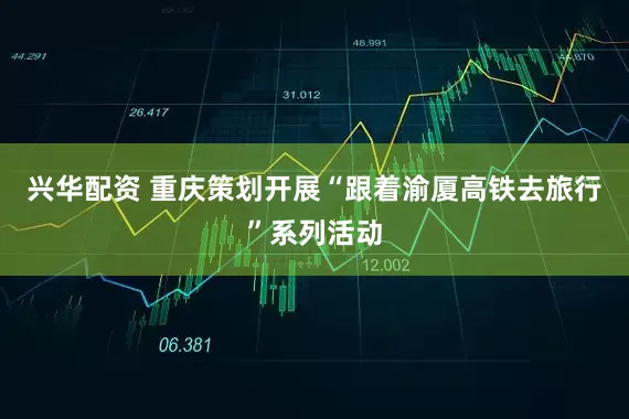 兴华配资 重庆策划开展“跟着渝厦高铁去旅行”系列活动