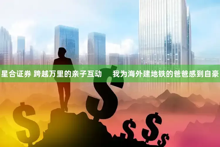星合证券 跨越万里的亲子互动     我为海外建地铁的爸爸感到自豪
