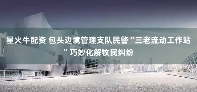 星火牛配资 包头边境管理支队民警“三老流动工作站”巧妙化解牧民纠纷