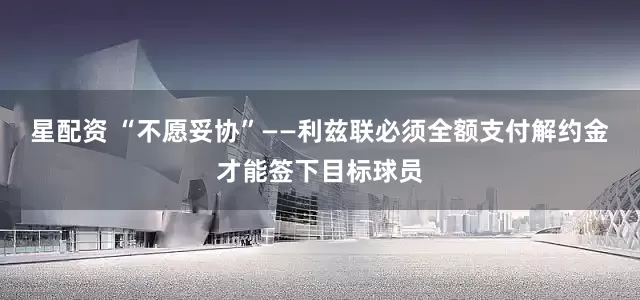 星配资 “不愿妥协”——利兹联必须全额支付解约金才能签下目标球员