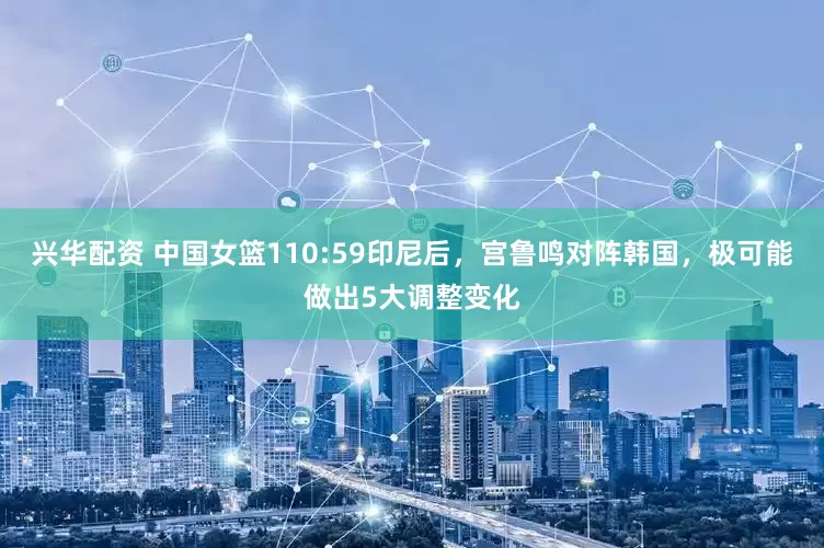 兴华配资 中国女篮110:59印尼后，宫鲁鸣对阵韩国，极可能做出5大调整变化