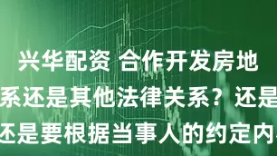 兴华配资 合作开发房地产是合伙关系还是其他法律关系?还是要根据当事人的约定内容来认定。