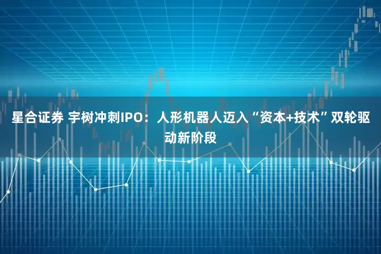 星合证券 宇树冲刺IPO：人形机器人迈入“资本+技术”双轮驱动新阶段